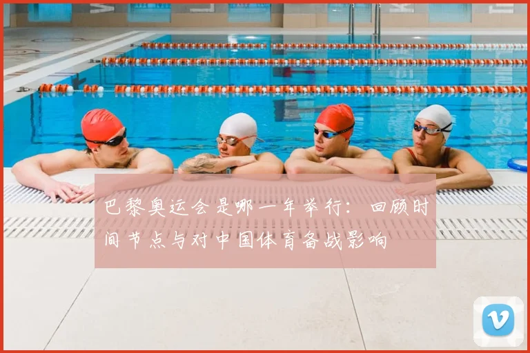 巴黎奥运会是哪一年举行：回顾时间节点与对中国体育备战影响