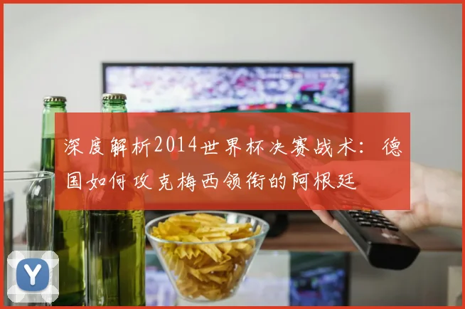 深度解析2014世界杯决赛战术：德国如何攻克梅西领衔的阿根廷