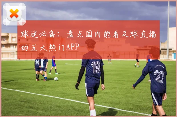 球迷必备：盘点国内能看足球直播的五大热门APP