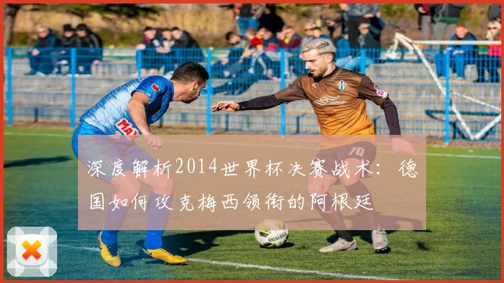深度解析2014世界杯决赛战术：德国如何攻克梅西领衔的阿根廷