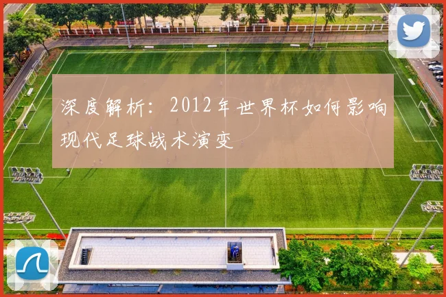 深度解析：2012年世界杯如何影响现代足球战术演变